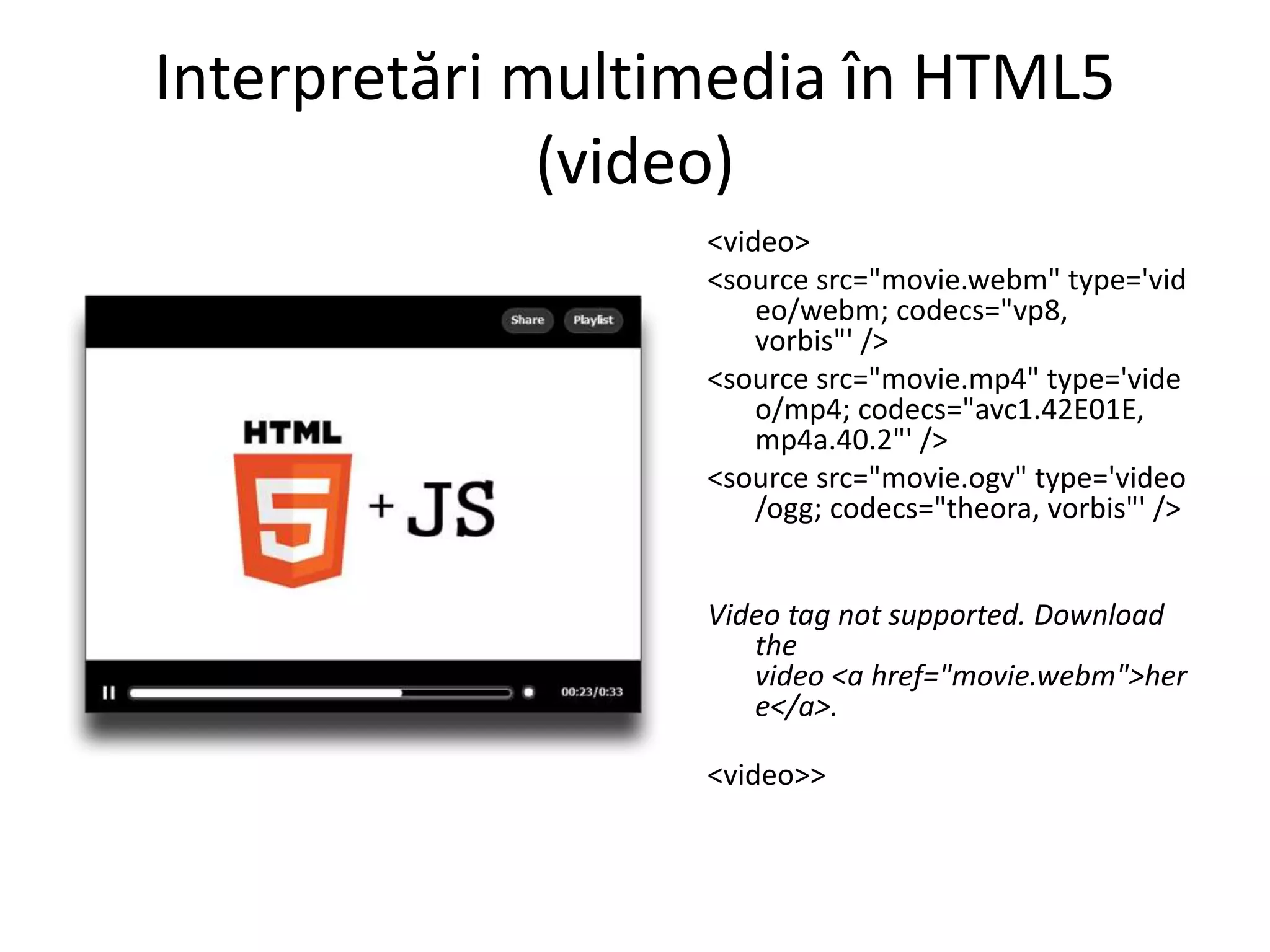 Interpretări multimedia în HTML5
(video)
<video>
<source src="movie.webm" type='vid
eo/webm; codecs="vp8,
vorbis"' />
<source src="movie.mp4" type='vide
o/mp4; codecs="avc1.42E01E,
mp4a.40.2"' />
<source src="movie.ogv" type='video
/ogg; codecs="theora, vorbis"' />
Video tag not supported. Download
the
video <a href="movie.webm">her
e</a>.
<video>>
 