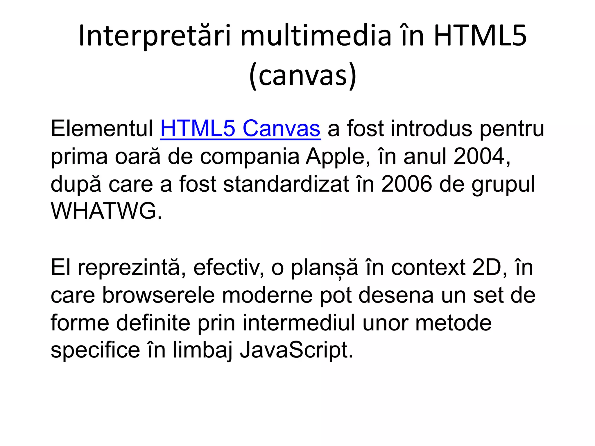 Interpretări multimedia în HTML5
(canvas)
Elementul HTML5 Canvas a fost introdus pentru
prima oară de compania Apple, în anul 2004,
după care a fost standardizat în 2006 de grupul
WHATWG.
El reprezintă, efectiv, o planșă în context 2D, în
care browserele moderne pot desena un set de
forme definite prin intermediul unor metode
specifice în limbaj JavaScript.
 