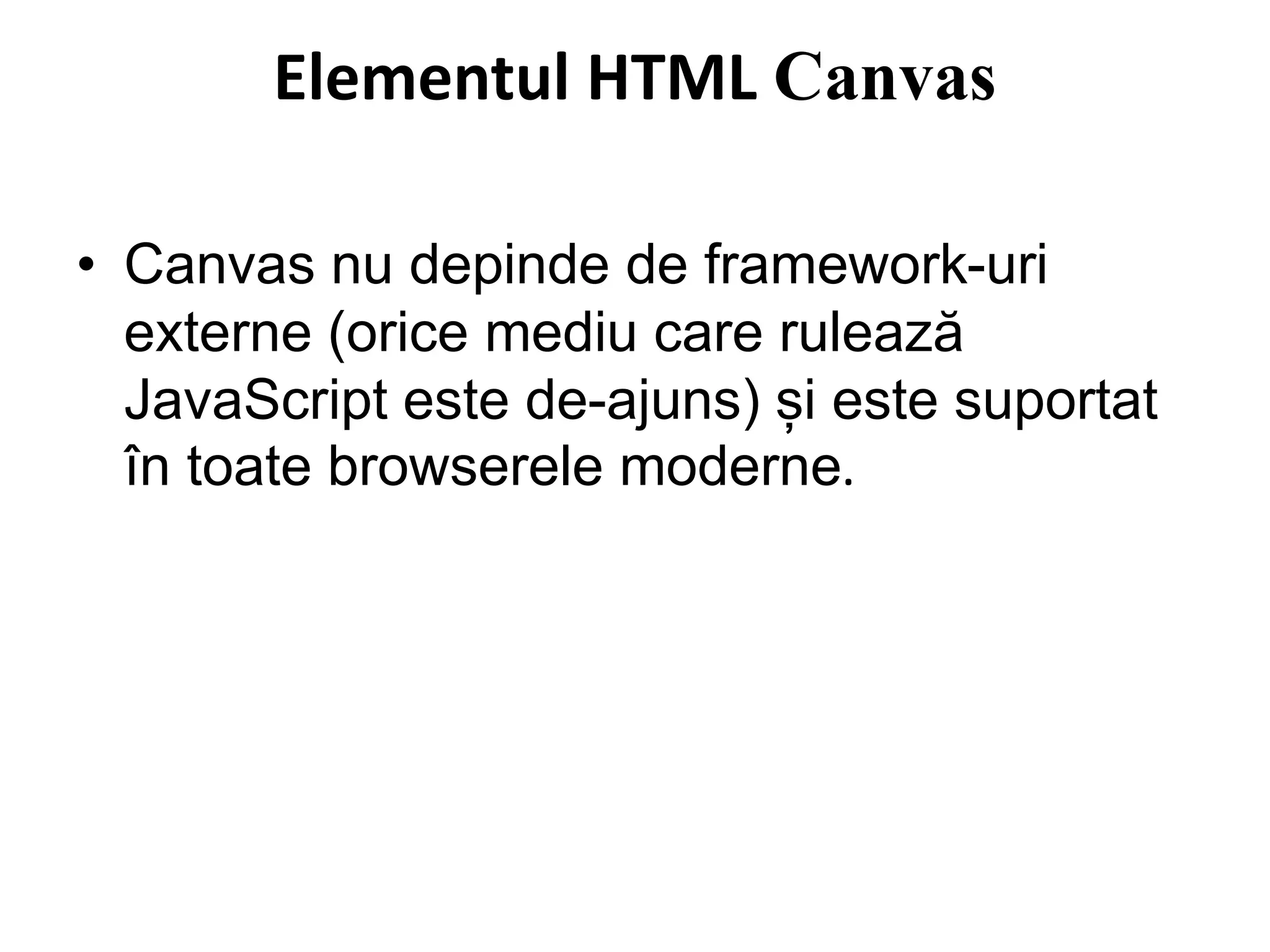 Elementul HTML Canvas
• Canvas nu depinde de framework-uri
externe (orice mediu care rulează
JavaScript este de-ajuns) și este suportat
în toate browserele moderne.
 