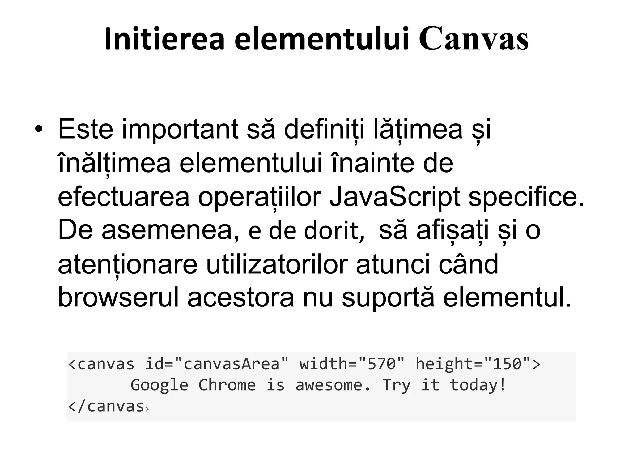 • Este important să definiți lățimea și
înălțimea elementului înainte de
efectuarea operațiilor JavaScript specifice.
De asemenea, e de dorit, să afișați și o
atenționare utilizatorilor atunci când
browserul acestora nu suportă elementul.
<canvas id="canvasArea" width="570" height="150">
Google Chrome is awesome. Try it today!
</canvas>
Initierea elementului Canvas
 