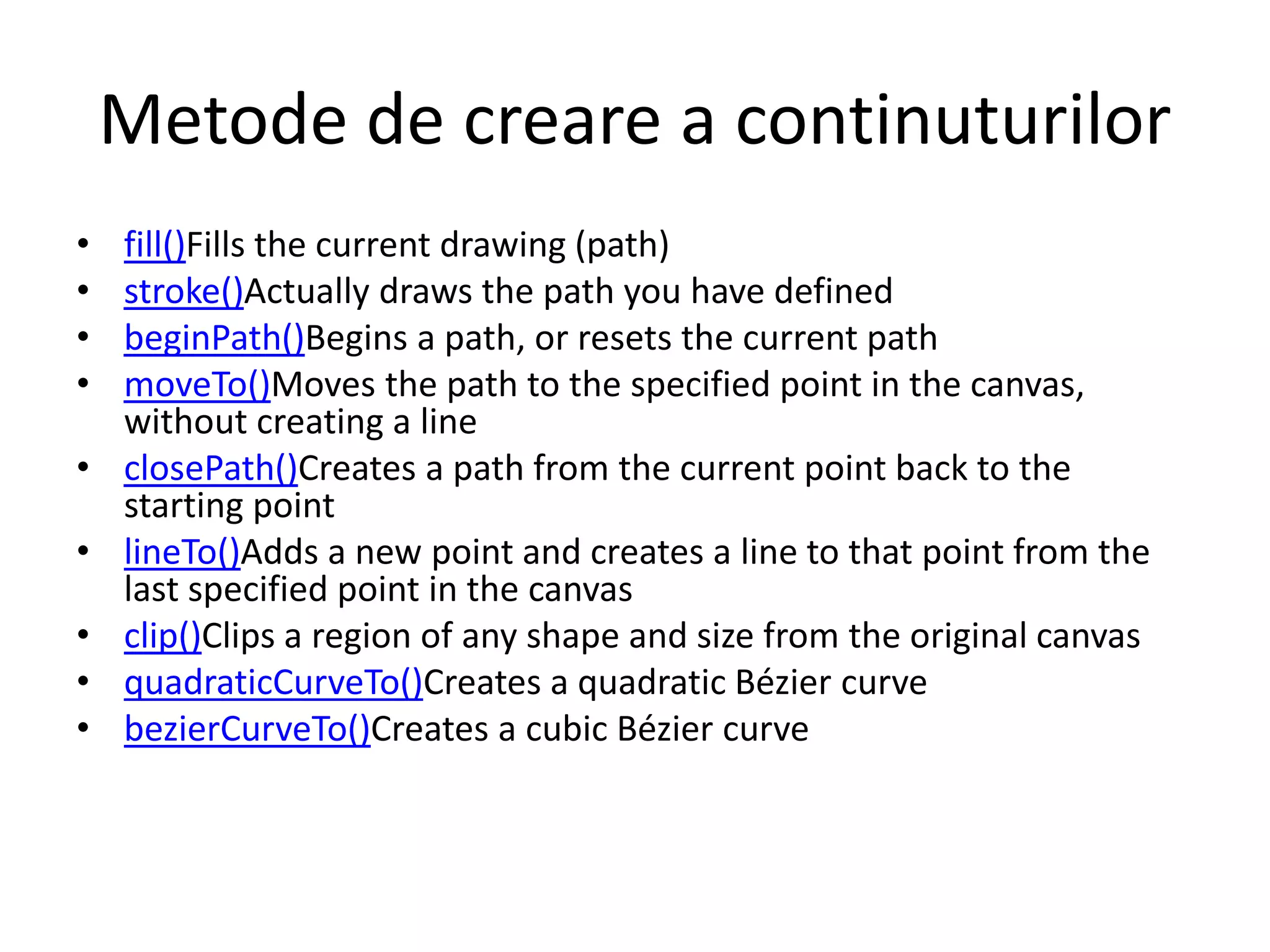 Metode de creare a continuturilor
• fill()Fills the current drawing (path)
• stroke()Actually draws the path you have defined
• beginPath()Begins a path, or resets the current path
• moveTo()Moves the path to the specified point in the canvas,
without creating a line
• closePath()Creates a path from the current point back to the
starting point
• lineTo()Adds a new point and creates a line to that point from the
last specified point in the canvas
• clip()Clips a region of any shape and size from the original canvas
• quadraticCurveTo()Creates a quadratic Bézier curve
• bezierCurveTo()Creates a cubic Bézier curve
 
