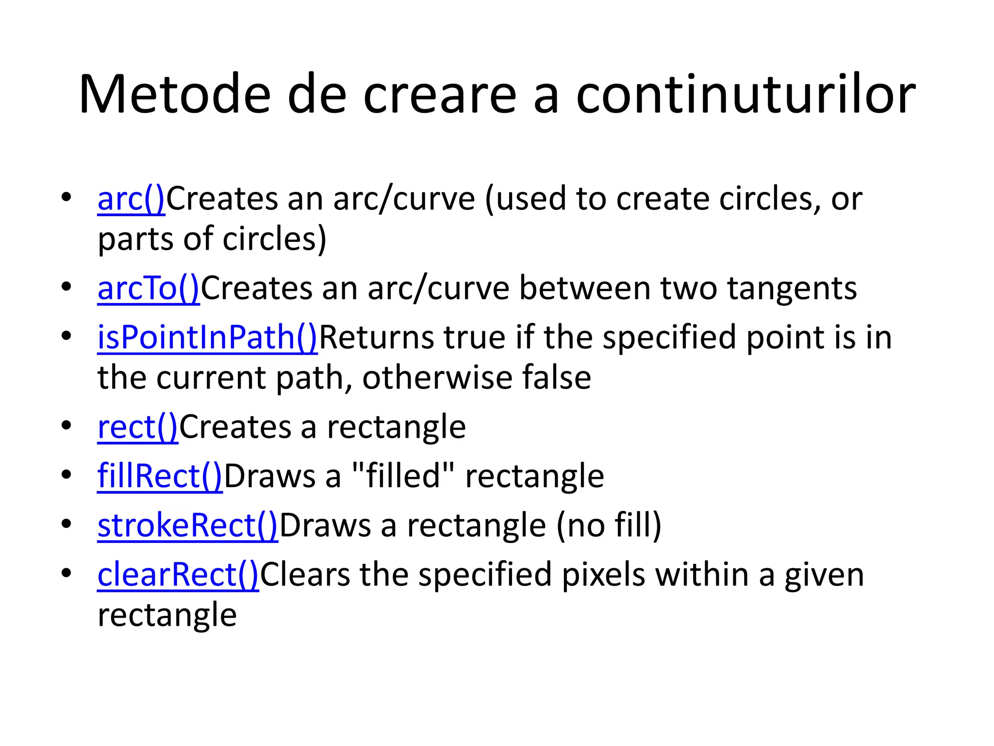 Metode de creare a continuturilor
• arc()Creates an arc/curve (used to create circles, or
parts of circles)
• arcTo()Creates an arc/curve between two tangents
• isPointInPath()Returns true if the specified point is in
the current path, otherwise false
• rect()Creates a rectangle
• fillRect()Draws a "filled" rectangle
• strokeRect()Draws a rectangle (no fill)
• clearRect()Clears the specified pixels within a given
rectangle
 