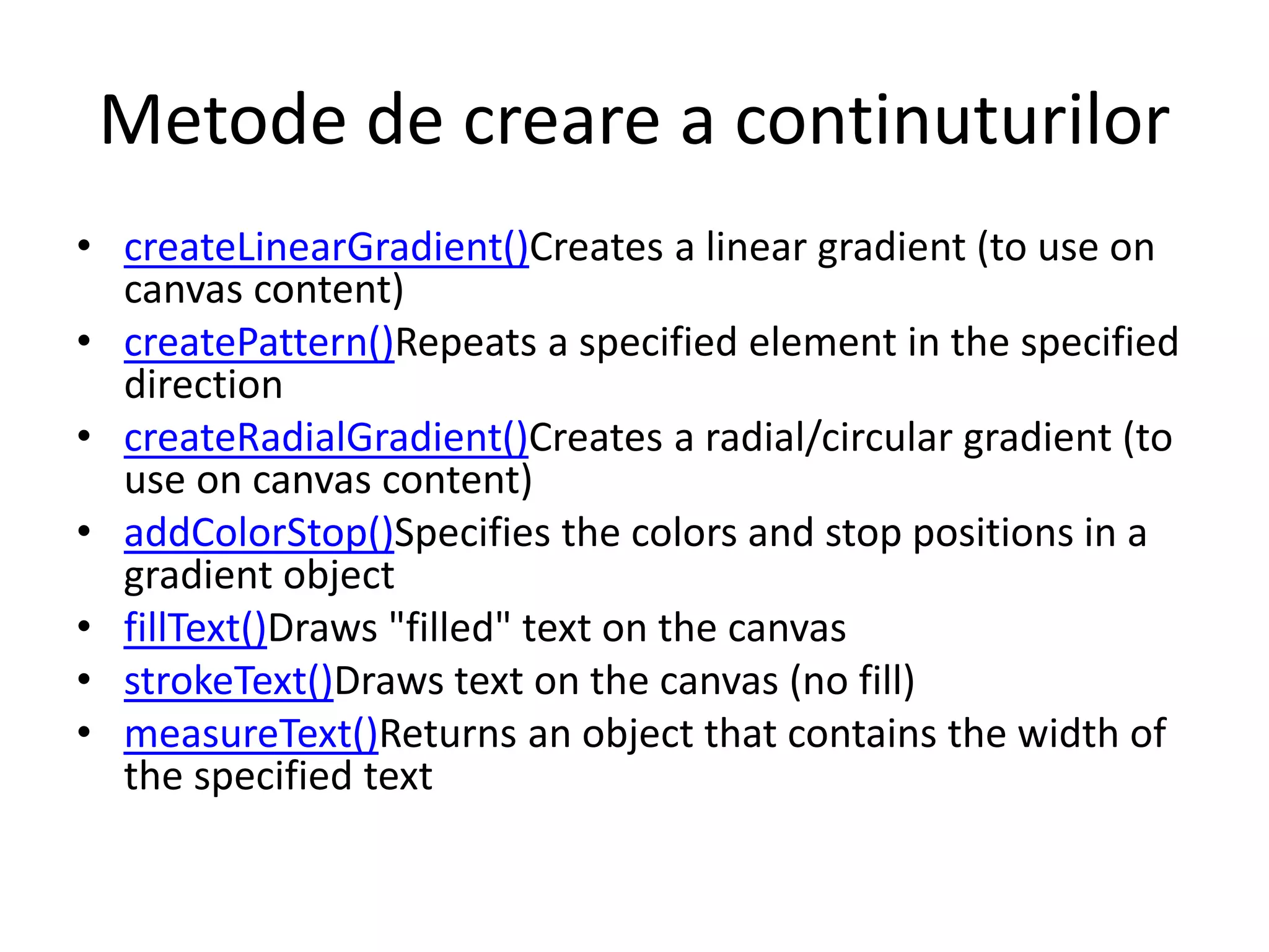 Metode de creare a continuturilor
• createLinearGradient()Creates a linear gradient (to use on
canvas content)
• createPattern()Repeats a specified element in the specified
direction
• createRadialGradient()Creates a radial/circular gradient (to
use on canvas content)
• addColorStop()Specifies the colors and stop positions in a
gradient object
• fillText()Draws "filled" text on the canvas
• strokeText()Draws text on the canvas (no fill)
• measureText()Returns an object that contains the width of
the specified text
 