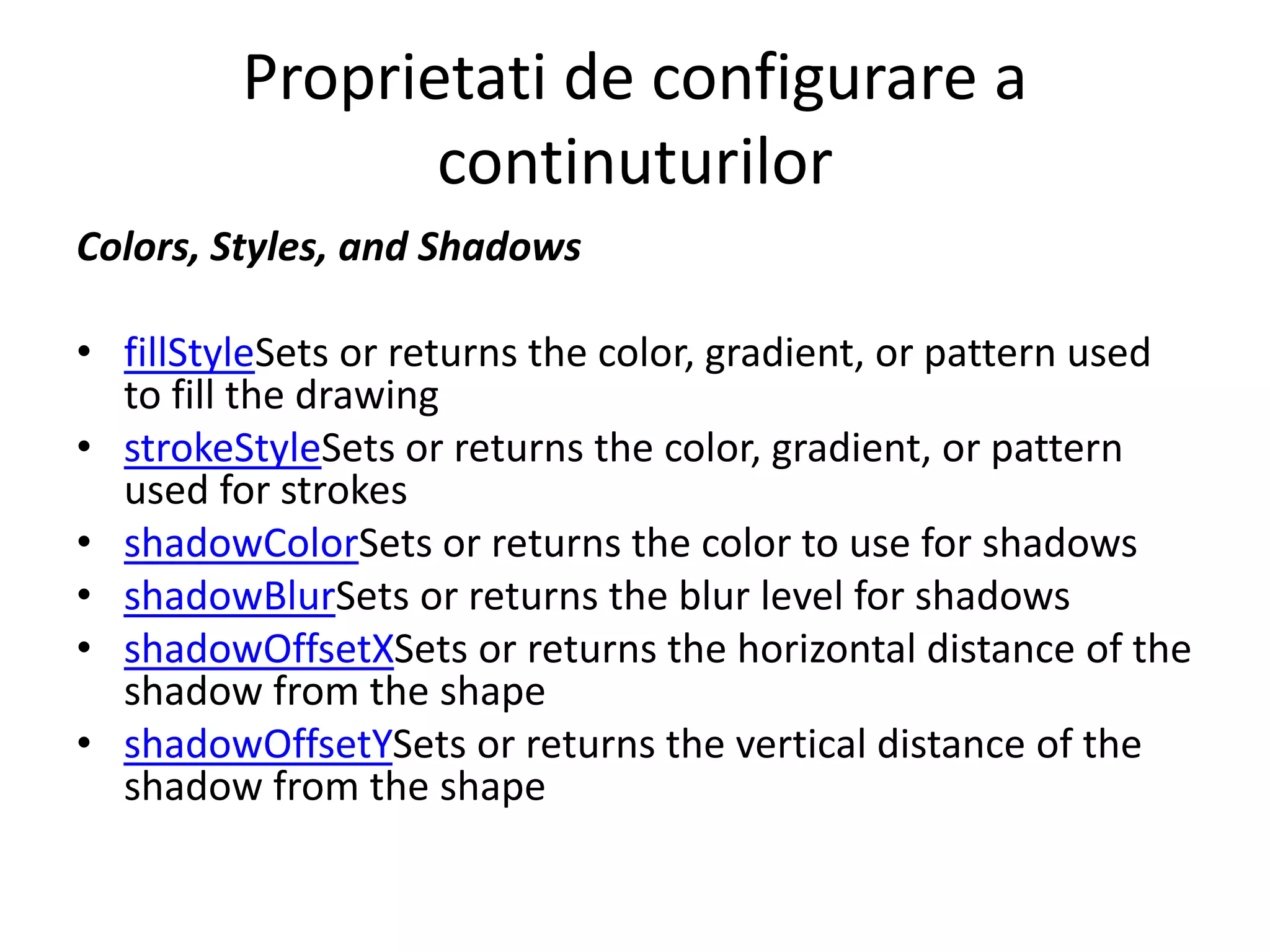 Proprietati de configurare a
continuturilor
Colors, Styles, and Shadows
• fillStyleSets or returns the color, gradient, or pattern used
to fill the drawing
• strokeStyleSets or returns the color, gradient, or pattern
used for strokes
• shadowColorSets or returns the color to use for shadows
• shadowBlurSets or returns the blur level for shadows
• shadowOffsetXSets or returns the horizontal distance of the
shadow from the shape
• shadowOffsetYSets or returns the vertical distance of the
shadow from the shape
 