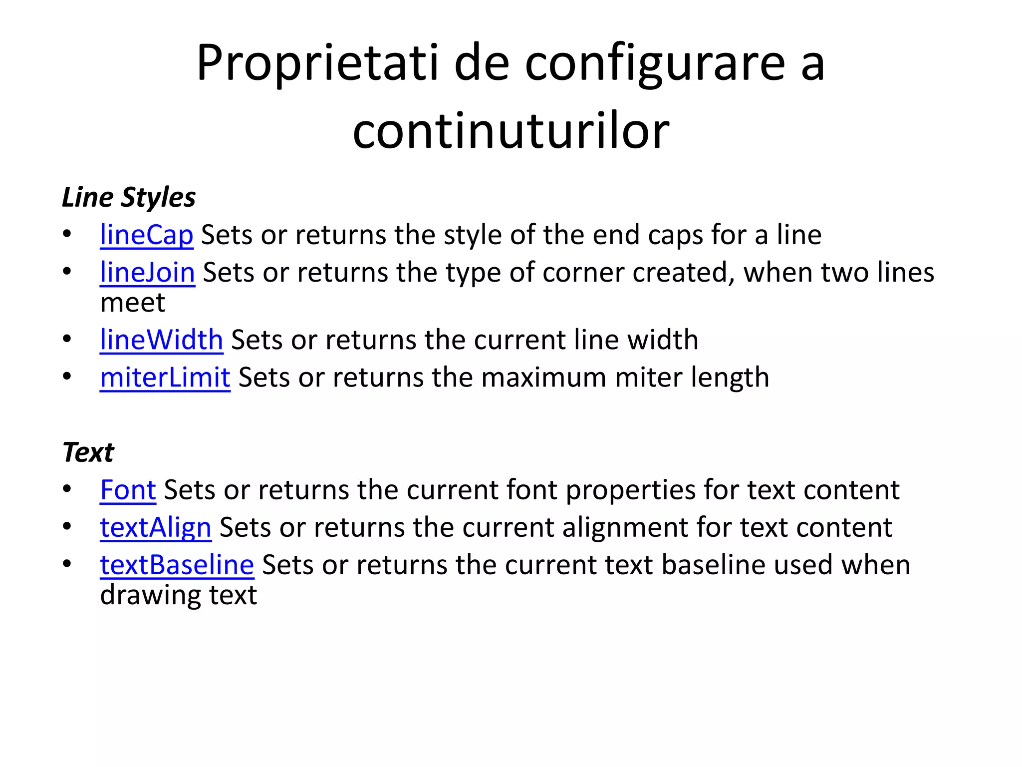 Proprietati de configurare a
continuturilor
Line Styles
• lineCap Sets or returns the style of the end caps for a line
• lineJoin Sets or returns the type of corner created, when two lines
meet
• lineWidth Sets or returns the current line width
• miterLimit Sets or returns the maximum miter length
Text
• Font Sets or returns the current font properties for text content
• textAlign Sets or returns the current alignment for text content
• textBaseline Sets or returns the current text baseline used when
drawing text
 