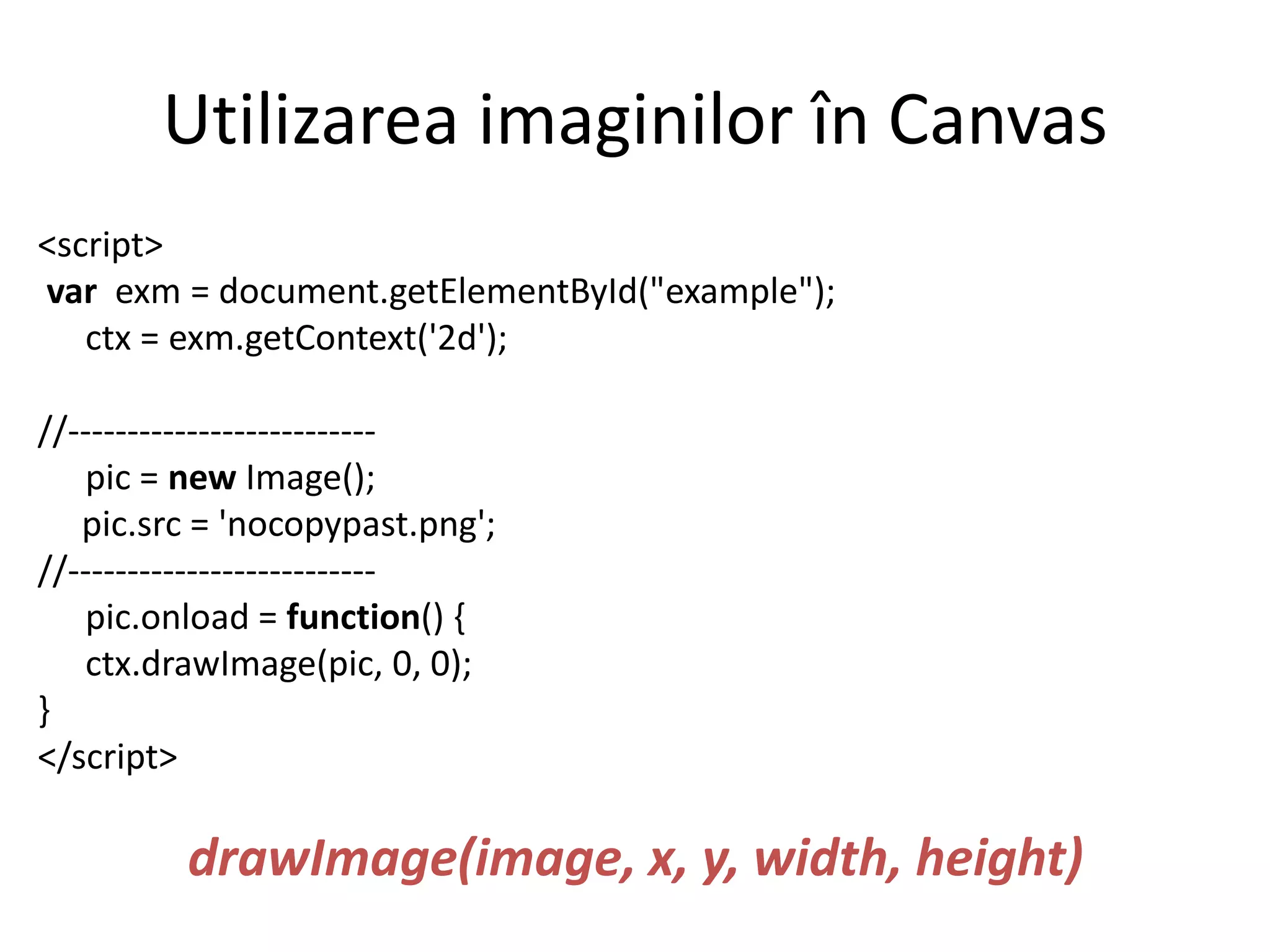 Utilizarea imaginilor în Canvas
<script>
var exm = document.getElementById("example");
ctx = exm.getContext('2d');
//--------------------------
pic = new Image();
pic.src = 'nocopypast.png';
//--------------------------
pic.onload = function() {
ctx.drawImage(pic, 0, 0);
}
</script>
drawImage(image, x, y, width, height)
 