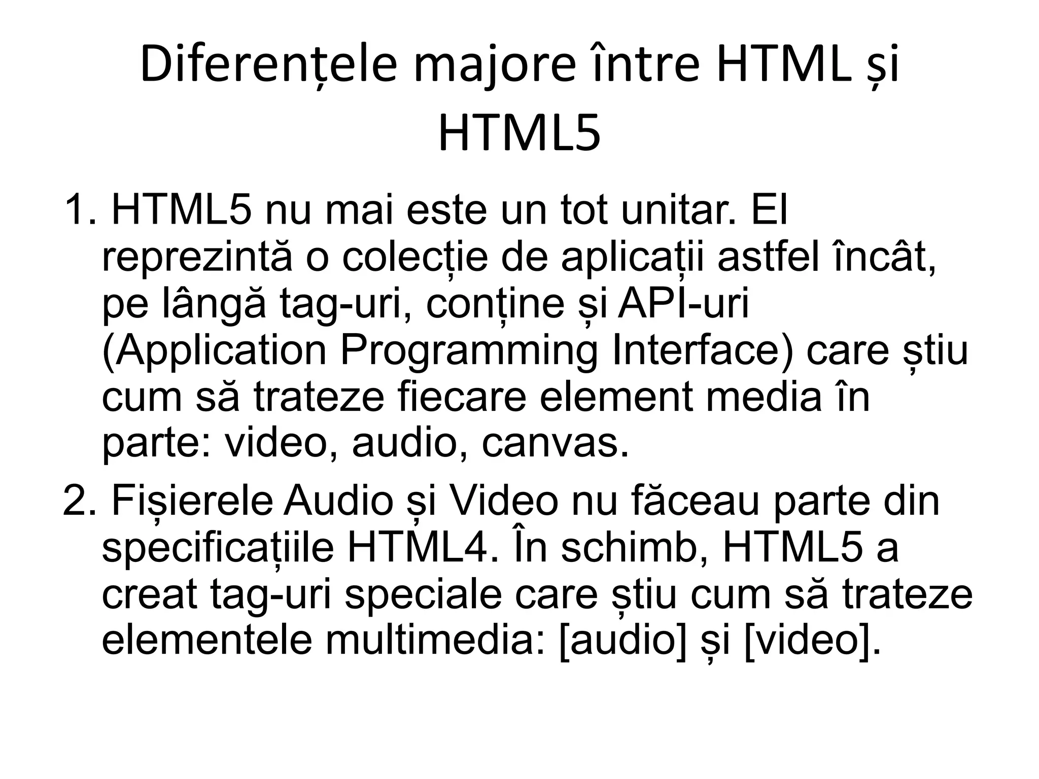 Diferențele majore între HTML și
HTML5
1. HTML5 nu mai este un tot unitar. El
reprezintă o colecție de aplicații astfel încât,
pe lângă tag-uri, conține și API-uri
(Application Programming Interface) care știu
cum să trateze fiecare element media în
parte: video, audio, canvas.
2. Fișierele Audio și Video nu făceau parte din
specificațiile HTML4. În schimb, HTML5 a
creat tag-uri speciale care știu cum să trateze
elementele multimedia: [audio] și [video].
 