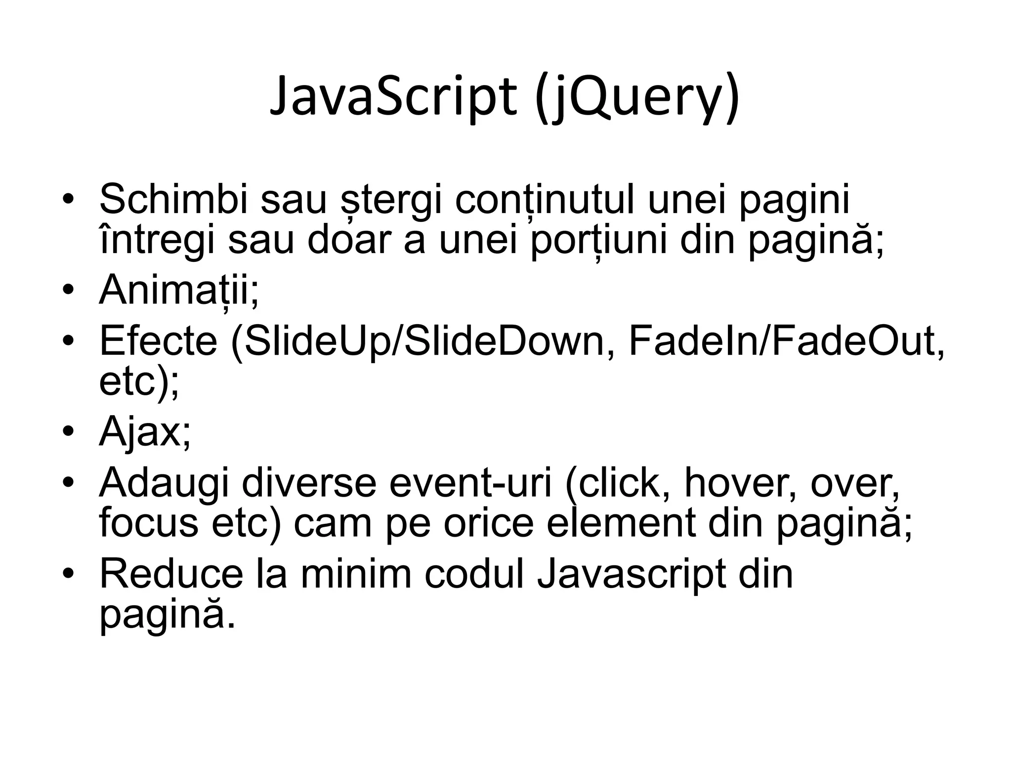 JavaScript (jQuery)
• Schimbi sau ștergi conținutul unei pagini
întregi sau doar a unei porțiuni din pagină;
• Animații;
• Efecte (SlideUp/SlideDown, FadeIn/FadeOut,
etc);
• Ajax;
• Adaugi diverse event-uri (click, hover, over,
focus etc) cam pe orice element din pagină;
• Reduce la minim codul Javascript din
pagină.
 