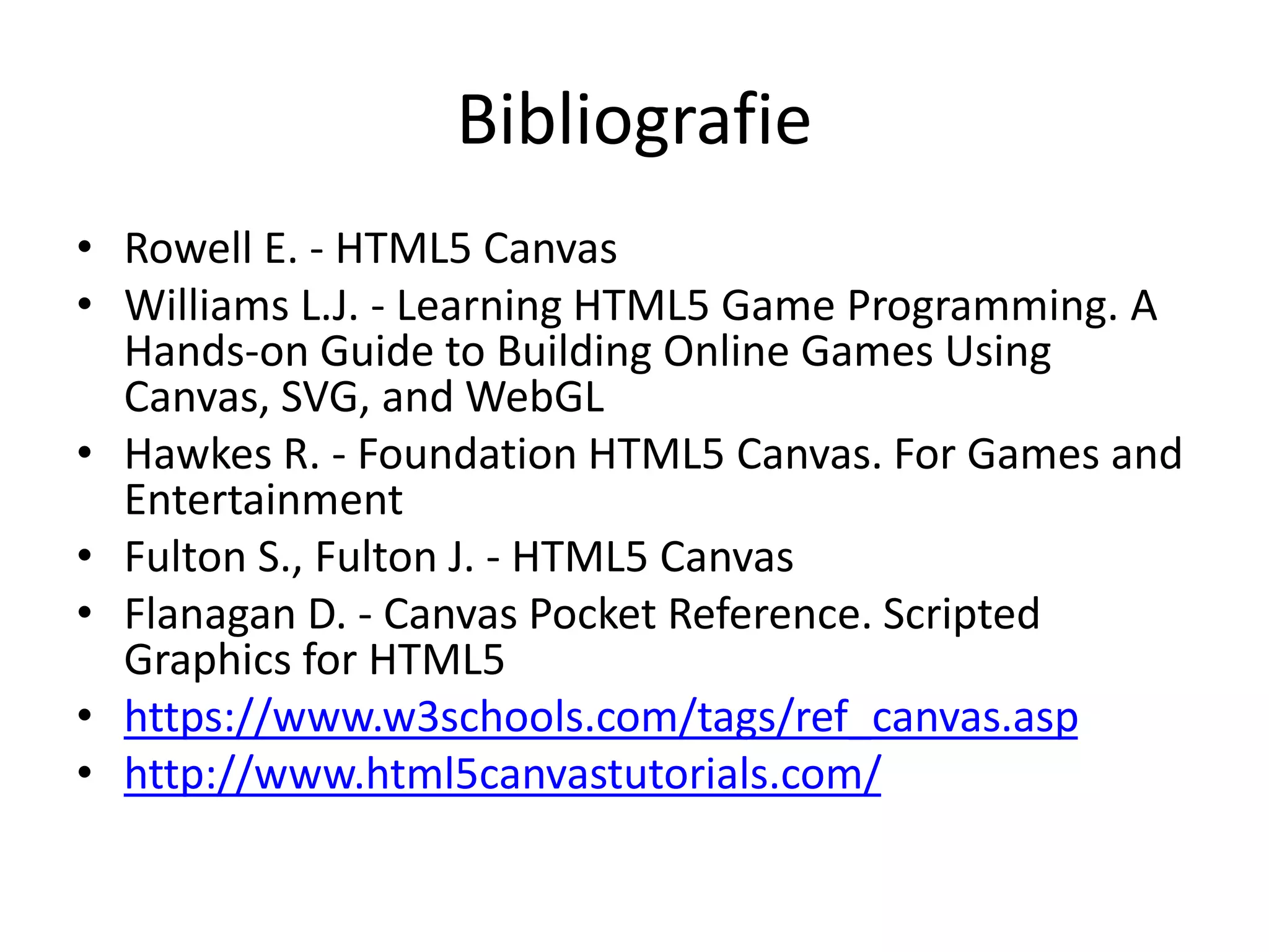 Bibliografie
• Rowell E. - HTML5 Canvas
• Williams L.J. - Learning HTML5 Game Programming. A
Hands-on Guide to Building Online Games Using
Canvas, SVG, and WebGL
• Hawkes R. - Foundation HTML5 Canvas. For Games and
Entertainment
• Fulton S., Fulton J. - HTML5 Canvas
• Flanagan D. - Canvas Pocket Reference. Scripted
Graphics for HTML5
• https://www.w3schools.com/tags/ref_canvas.asp
• http://www.html5canvastutorials.com/
 