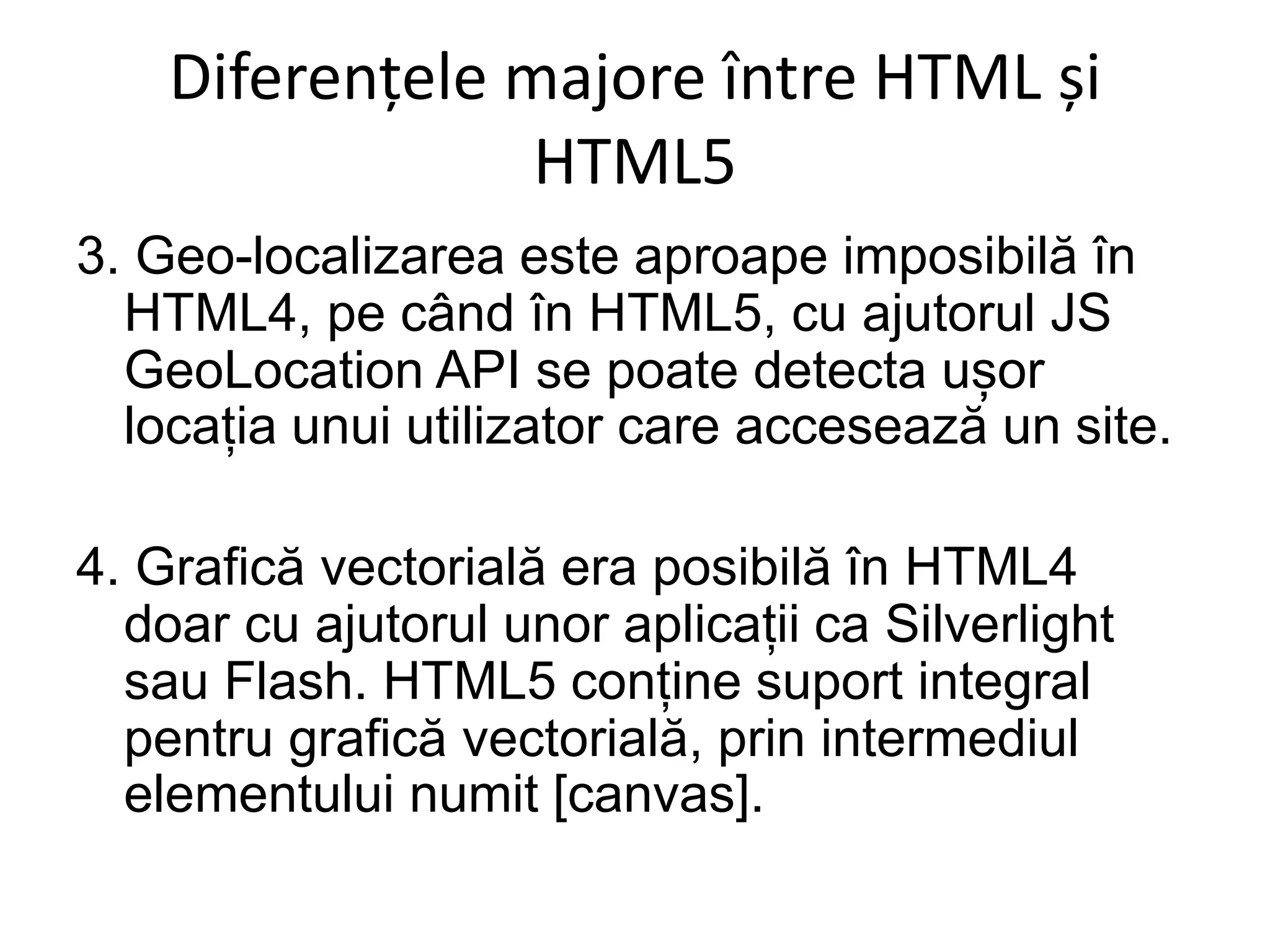 Diferențele majore între HTML și
HTML5
3. Geo-localizarea este aproape imposibilă în
HTML4, pe când în HTML5, cu ajutorul JS
GeoLocation API se poate detecta ușor
locația unui utilizator care accesează un site.
4. Grafică vectorială era posibilă în HTML4
doar cu ajutorul unor aplicații ca Silverlight
sau Flash. HTML5 conține suport integral
pentru grafică vectorială, prin intermediul
elementului numit [canvas].
 