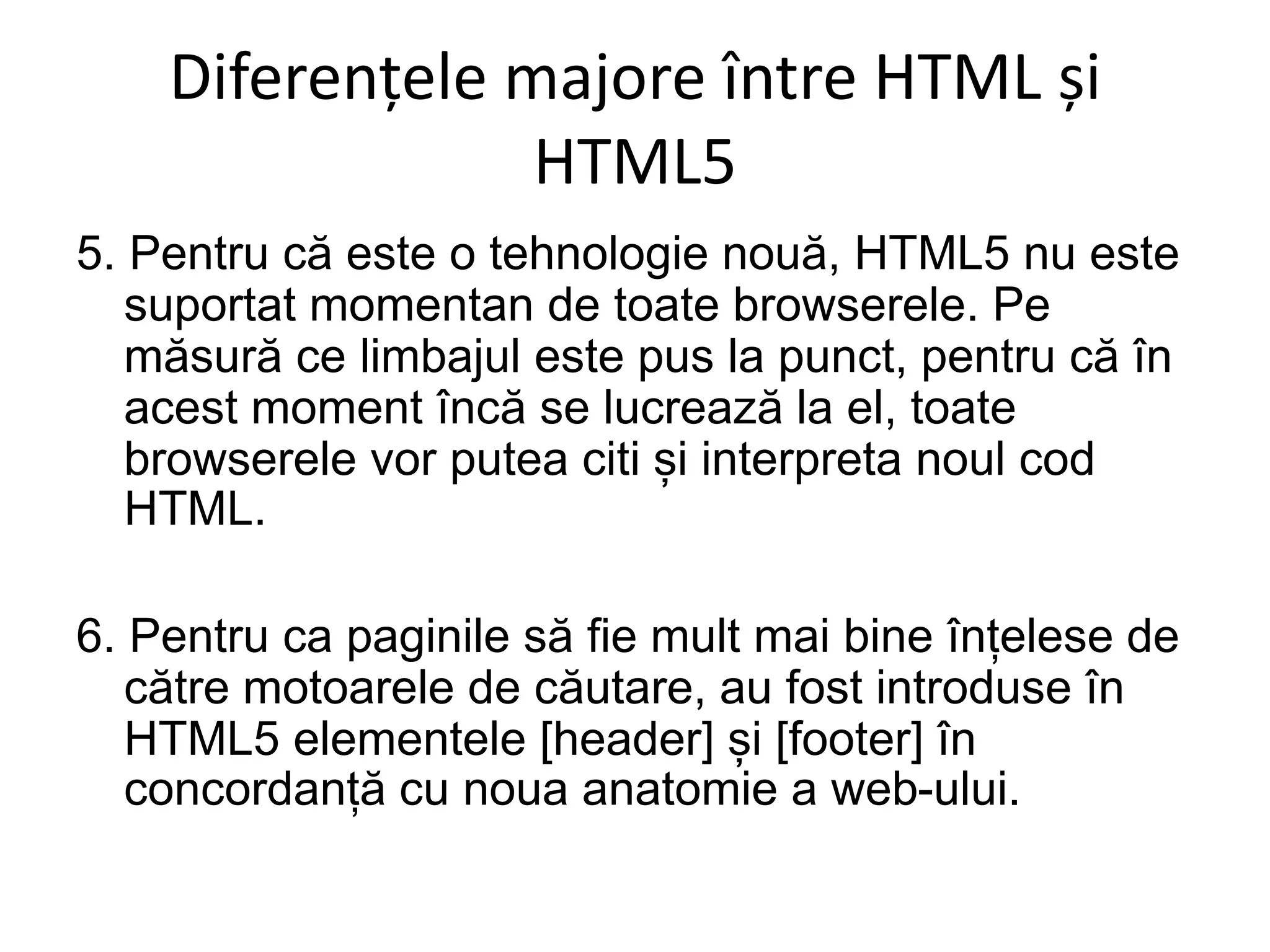 Diferențele majore între HTML și
HTML5
5. Pentru că este o tehnologie nouă, HTML5 nu este
suportat momentan de toate browserele. Pe
măsură ce limbajul este pus la punct, pentru că în
acest moment încă se lucrează la el, toate
browserele vor putea citi și interpreta noul cod
HTML.
6. Pentru ca paginile să fie mult mai bine înțelese de
către motoarele de căutare, au fost introduse în
HTML5 elementele [header] și [footer] în
concordanță cu noua anatomie a web-ului.
 