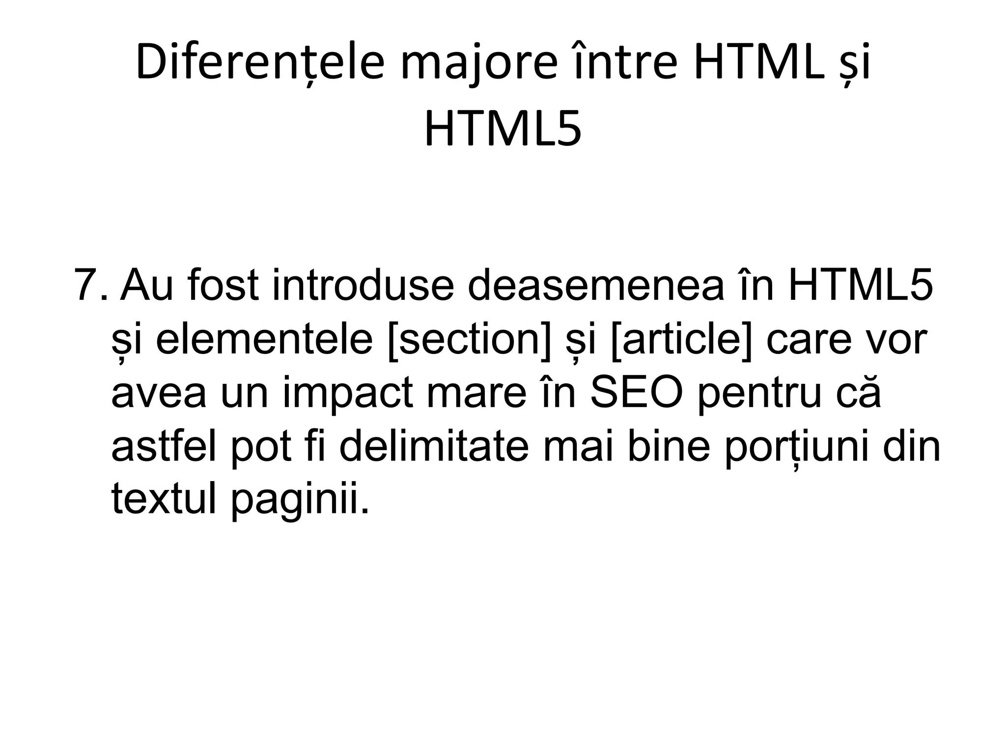 Diferențele majore între HTML și
HTML5
7. Au fost introduse deasemenea în HTML5
și elementele [section] și [article] care vor
avea un impact mare în SEO pentru că
astfel pot fi delimitate mai bine porțiuni din
textul paginii.
 