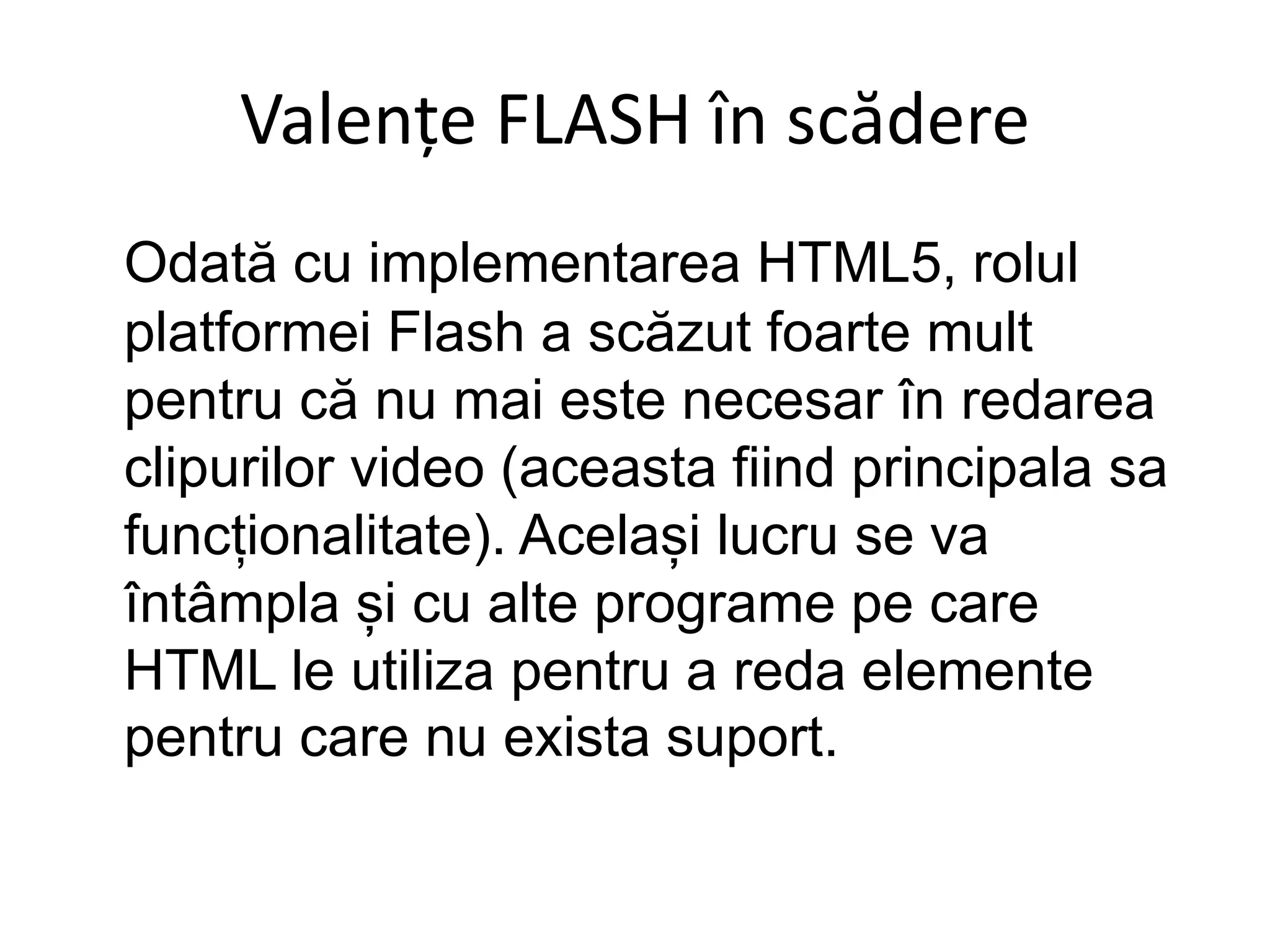 Valențe FLASH în scădere
Odată cu implementarea HTML5, rolul
platformei Flash a scăzut foarte mult
pentru că nu mai este necesar în redarea
clipurilor video (aceasta fiind principala sa
funcționalitate). Același lucru se va
întâmpla și cu alte programe pe care
HTML le utiliza pentru a reda elemente
pentru care nu exista suport.
 