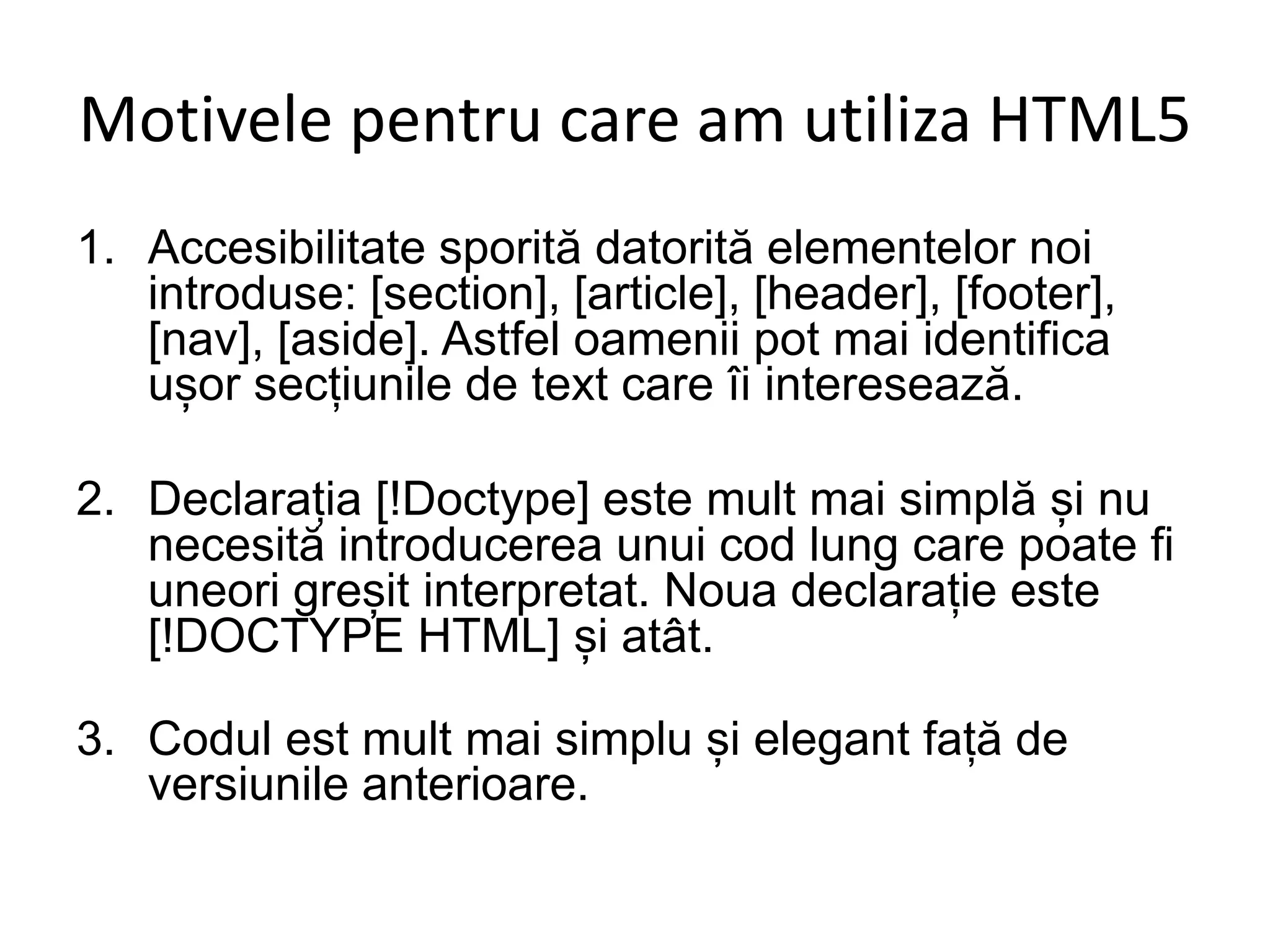 Motivele pentru care am utiliza HTML5
1. Accesibilitate sporită datorită elementelor noi
introduse: [section], [article], [header], [footer],
[nav], [aside]. Astfel oamenii pot mai identifica
ușor secțiunile de text care îi interesează.
2. Declarația [!Doctype] este mult mai simplă și nu
necesită introducerea unui cod lung care poate fi
uneori greșit interpretat. Noua declarație este
[!DOCTYPE HTML] și atât.
3. Codul est mult mai simplu și elegant față de
versiunile anterioare.
 