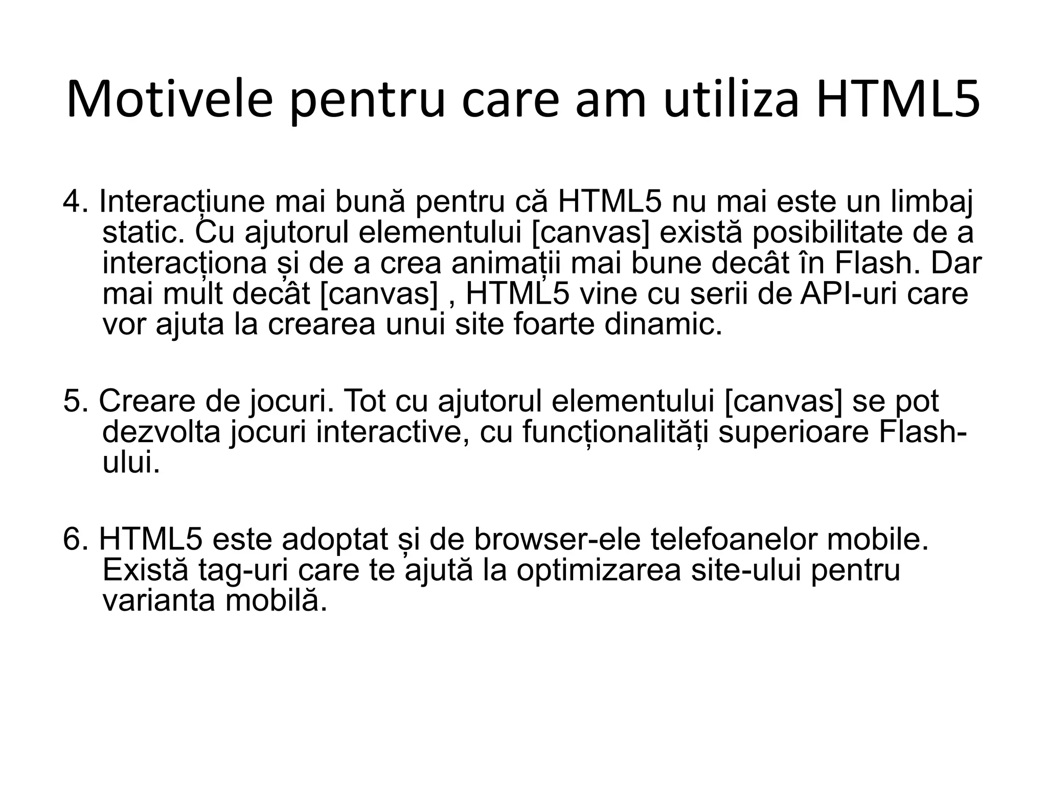 Motivele pentru care am utiliza HTML5
4. Interacțiune mai bună pentru că HTML5 nu mai este un limbaj
static. Cu ajutorul elementului [canvas] există posibilitate de a
interacționa și de a crea animații mai bune decât în Flash. Dar
mai mult decât [canvas] , HTML5 vine cu serii de API-uri care
vor ajuta la crearea unui site foarte dinamic.
5. Creare de jocuri. Tot cu ajutorul elementului [canvas] se pot
dezvolta jocuri interactive, cu funcționalități superioare Flash-
ului.
6. HTML5 este adoptat și de browser-ele telefoanelor mobile.
Există tag-uri care te ajută la optimizarea site-ului pentru
varianta mobilă.
 