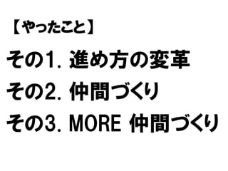 その1. 進め方の変革
その2. 仲間づくり
その3. MORE 仲間づくり
【やったこと】
 