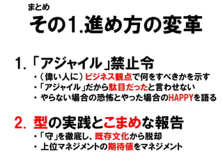 その1.進め方の変革
1. 「アジャイル」禁止令
・ （偉い人に） ビジネス観点で何をすべきかを示す
・ 「アジャイル」だから駄目だったと言わせない
・ やらない場合の恐怖とやった場合のHAPPYを語る
2. 型の実践とこまめな報告
・ 「守」を徹底し、既存文化から脱却
・ 上位マネジメントの期待値をマネジメント
まとめ
 
