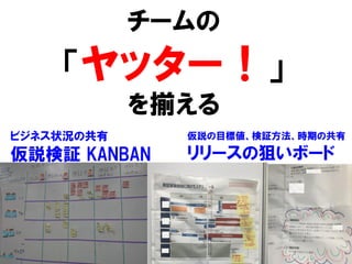チームの
「ヤッター！」
を揃える
37
ビジネス状況の共有
仮説検証 KANBAN
仮説の目標値、検証方法、時期の共有
リリースの狙いボード
 