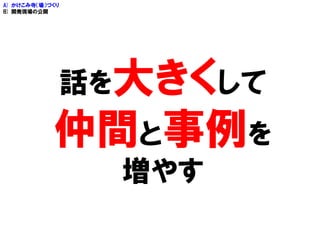 話を大きくして
仲間と事例を
増やす
A) かけこみ寺（場）づくり
B) 開発現場の公開
 