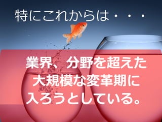 特にこれからは・・・
業界、分野を超えた
大規模な変革期に
入ろうとしている。
 