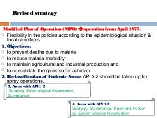 Revised strategy
Modified Plan of Operation (MPO) operation fromApril 1977.
 Flexibility in the policies according to the epidemiological situation &
local conditions
1. Objectives:
 to prevent deaths due to malaria
 to reduce malaria morbidity
 to maintain agricultural and industrial production and
 to consolidate the gains so far achieved.
2. Reclassification of Endemic Areas: API ≥ 2 should be taken up for
spray operations.
4. Areas with API < 2
Spraying, Surveillance, Treatment, Follow-
up, Epidemiological Investigation
3. Areas with API ≥ 2
Spraying, Entomological Assessment,
Surveillance
 