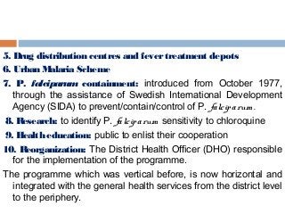 5. Drug distribution centres and fevertreatment depots
6. Urban Malaria Scheme
7. P. falciparum containment: introduced from October 1977,
through the assistance of Swedish International Development
Agency (SIDA) to prevent/contain/control of P. falciparum .
 8. Research: to identify P. falciparum sensitivity to chloroquine
 9. Health education: public to enlist their cooperation  
10. Reorganization: The District Health Officer (DHO) responsible
for the implementation of the programme.
The programme which was vertical before, is now horizontal and
integrated with the general health services from the district level
to the periphery.
 
