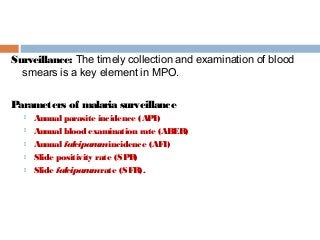 Surveillance: The timely collection and examination of blood
smears is a key element in MPO.
Parameters of malaria surveillance
 Annual parasite incidence (API)
 Annual blood examination rate (ABER)
 Annual falciparumincidence (AFI)
 Slide positivity rate (SPR)
 Slide falciparumrate (SFR).
 