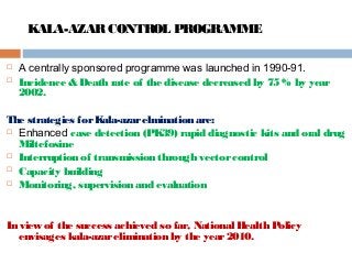 KALA-AZARCONTROL PROGRAMME
 A centrally sponsored programme was launched in 1990-91.
 Incidence & Death rate of the disease decreased by 75 % by year
2002.
The strategies forKala-azarelmination are:
 Enhanced case detection (PK39) rapid diagnostic kits and oral drug
Miltefosine
 Interruption of transmission through vectorcontrol
 Capacity building
 Monitoring, supervision and evaluation
In view of the success achieved so far, National Health Policy
envisages kala-azarelimination by the year2010.
 