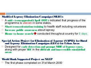 Modified Leprosy Elimination Campaign (MLEC):
 A mid - termappraisal (April 1997 ) indicated that progress of the
programme is uneven in some states.
 Short termorientation training to health staff including volunteers
 Increase public awareness about leprosy
 House to house search  conducted throughout country for 6 days.
Special Action Project forElimination of Leprosy (SAPEL) forRural
and Leprosy Elimination Campaigns (LECs) forUrban Areas
 Designed for early detection and prompt MDT of leprosy cases,
along with proper IEC in the difficult and inaccessible rural/tribal
areas
World BankSupported Project on NLEP
 The first phase completed on 31st March 2000
 
