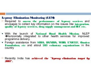 Leprosy Elimination Monitoring (LEM)
 Required to assess the performance of leprosy services and
envisages to collect key information on the issues like integration,
quality of leprosy services, drug supply management and IEC etc.
With the launch of National Rural Health Mission, NLEP
horizontally integrated to other health services for improved
programme delivery.
Foreign assistance from SIDA, DANIDA, WHO, UNICEF, Oamien
Foundation, etc and about 285 voluntary organizations in the
country
 Recently India has achieved the "leprosy elimination target by
2005".
 