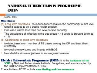 NATIONAL TUBERCULOSIS PROGRAMME
(NTP)
 since 1962
Objectives :
(a) Long term objectives - to reduce tuberculosis in the community to that level
when it ceases to be a public health problem
 One case infects less than one new person annually
 The prevalence of infection in the age group < 14 years is brought down to
<1%.
(b) Operational or short term objectives
 to detect maximum number of TB cases among the OP and treat them
effectively
 to vaccinate newborns and infants with BCG
 to undertake above objectives in an integrated manner
District Tuberculosis Programme (DTP): It is the backbone of the
NTPby National Tuberculosis Institute, Bangalore, and was accepted by
the GOI for implementation in 1962.
The activities of DTC include case finding and free treatment
 