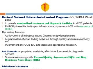 Revised National Tuberculosis Control Program: GOI, WHO & World
Bank
 to provide standardized treatment and diagnostic facilities to all TB patients.
 RNTCP phase II is built upon infrastructure of previous NTP with elements of
DOTS.
The salient features
 Achievement of infectious cases Chemotherapy functionaries
 Augmentation of case finding activities through quality sputum microscopy
and
 Involvement of NGOs, IEC and improved operational research.
Lab Network: appropriate, available, affordable & accessible diagnostic
services
 Sputum microscopy with External Quality Assessment (EQA), and Drug
Resistance Surveillance (DRS)
Initiation of treatment
 