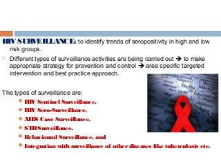 HIV SURVEILLANCE: to identify trends of seropositivity in high and low
risk groups.
 Different types of surveillance activities are being carried out  to make
appropriate strategy for prevention and control  area specific targeted
intervention and best practice approach.
The types of surveillance are:
 HIV Sentinel Surveillance,
 HIV Sero-Surveillance,
 AIDS Case Surveillance,
 STDSurveillance,
 Behavioural Surveillance, and
 Integration with surveillance of otherdiseases like tuberculosis etc.
 