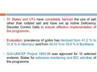  31 States and UTs have completely banned the use of salt
other than iodized salt and have set up Iodine Deficiency
Disorder Control Cells to ensure effective implementation of
the programme.
 Evaluation: prevalence of goitre has declined from 41.2 % to
31.8 % in Hamirpur and from 49.53 % to 16.9 % in Buldhana.
 GOI-UNICEF Project 1993-95 was approved for 13 selected
endemic States for extensive monitoring and IEC activities of
the programme.
 