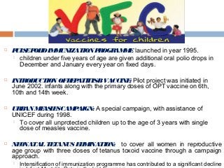  PULSEPOLIOIMMUNIZATION PROGRAMME: launched in year 1995.
 children under five years of age are given additional oral polio drops in
December and January every year on fixed days.
 INTRODUCTION OFHEPATITIS-BVACCINE: Pilot project was initiated in
June 2002. infants along with the primary doses of OPT vaccine on 6th,
10th and 14th week.
 URBAN MEASLESCAMPAIGN: A special campaign, with assistance of
UNICEF during 1998.
 To cover all unprotected children up to the age of 3 years with single
dose of measles vaccine.
 NEONATALTETANUS ELIMINATION: to cover all women in reproductive
age group with three doses of tetanus toxoid vaccine through a campaign
approach.
 Intensification of immunization programme has contributed to a significant decline
 