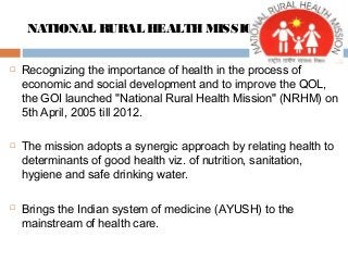 NATIONAL RURAL HEALTHMISSION
 Recognizing the importance of health in the process of
economic and social development and to improve the QOL,
the GOI launched "National Rural Health Mission" (NRHM) on
5th April, 2005 till 2012.
 The mission adopts a synergic approach by relating health to
determinants of good health viz. of nutrition, sanitation,
hygiene and safe drinking water.
 Brings the Indian system of medicine (AYUSH) to the
mainstream of health care.
 