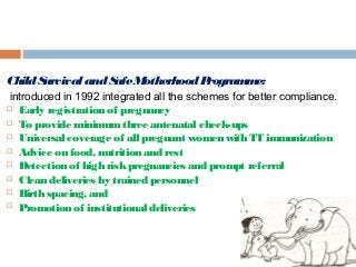 ChildSurvivalandSafeMotherhoodProgramme:
introduced in 1992 integrated all the schemes for better compliance.
 Early registration of pregnancy
 To provide minimumthree antenatal check-ups
 Universal coverage of all pregnant women with TT immunization
 Advice on food, nutrition and rest
 Detection of high riskpregnancies and prompt referral
 Clean deliveries by trained personnel
 Birth spacing, and
 Promotion of institutional deliveries
 