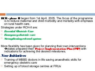 RCH- phase II began from 1st April, 2005. The focus of the programme
is to reduce maternal and child morbidity and mortality with emphasis
on rural health care.
Strategies under RCH-II are:
 Essential Obstetric Care
 Emergencyobstetric care
 Strengtheningreferralsystem
More flexibility has been given for planning their own interventions
states prepared their Project Implementation Plan (PIP) with
indications for achieving the desired milestones.
New Initiatives
 Training of MBBS doctors in life saving anaesthetic skills for
emergency obstetric care
 Setting up of blood storage centres at FRUs
 