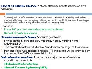 JANANI SURAKSHA YOJANA : National Maternity Benefit scheme on 12th
April,2005.
 The objectives of the scheme are ­reducing maternal mortality and infant
mortality through encouraging delivery at health institutions, and focusing at
institutional care among women in below poverty line.
Features:
 It is a 100 per cent centrally sponsored scheme
 Benefit of cash assistance
VandemataramScheme: A voluntary scheme
 any obstetric & gynecologist, maternity home, nursing home,
lady/MBBS Dr.
 The enrolled doctors will display 'Vandemataram logo' at their clinic.
 Iron and Folic Acid tablets, oral pills, TT injections will be provided by
the respective DMO for free distribution.
Safeabortionservices: Abortion is a major cause of maternal
mortality and morbidity
 Medical methodof abortion
 ManualVacuumAspiration(MVA)
 