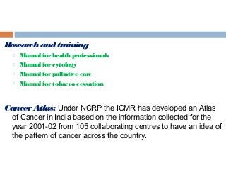 Researchandtraining
 Manual forhealth professionals
 Manual forcytology
 Manual forpalliative care
 Manual fortobacco cessation
CancerAtlas: Under NCRP the ICMR has developed an Atlas
of Cancer in India based on the information collected for the
year 2001-02 from 105 collaborating centres to have an idea of
the pattern of cancer across the country.
 