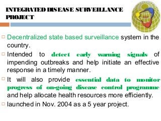 INTEGRATEDDISEASE SURVEILLANCE
PROJECT
 Decentralized state based surveillance system in the
country.
 Intended to detect early warning signals of
impending outbreaks and help initiate an effective
response in a timely manner.
 It will also provide essential data to monitor
progress of on-going disease control programme
and help allocate health resources more efficiently.
 launched in Nov. 2004 as a 5 year project.
 