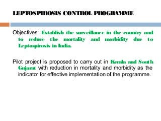 LEPTOSPIROSIS CONTROL PROGRAMME
Objectives: Establish the surveillance in the country and
to reduce the mortality and morbidity due to
Leptospirosis in India.
Pilot project is proposed to carry out in Kerala and South
Gujarat with reduction in mortality and morbidity as the
indicator for effective implementation of the programme.
 