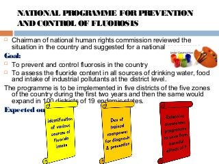  Chairman of national human rights commission reviewed the
situation in the country and suggested for a national programme.
Goal:
 To prevent and control fluorosis in the country
 To assess the fluoride content in all sources of drinking water, food
and intake of industrial pollutants at the district level.
The programme is to be implemented in five districts of the five zones
of the country during the first two years and then the same would
expand in 100 districts of 19 endemic states.
Expected outcomes
NATIONAL PROGRAMME FORPREVENTION
ANDCONTROL OF FLUOROSIS
 