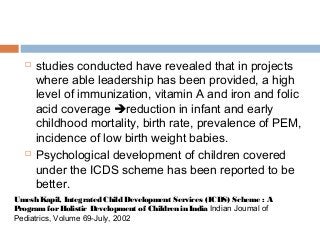  studies conducted have revealed that in projects
where able leadership has been provided, a high
level of immunization, vitamin A and iron and folic
acid coverage reduction in infant and early
childhood mortality, birth rate, prevalence of PEM,
incidence of low birth weight babies.
 Psychological development of children covered
under the ICDS scheme has been reported to be
better.
Umesh Kapil, Integrated Child Development Services (ICDS) Scheme : A
ProgramforHolistic Development of Children in India Indian Joumal of
Pediatrics, Volume 69-July, 2002
 