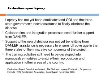Evaluation report leprosy
 Leprosy has not yet been eradicated and GOl and the three
state governments need assistance to finally eliminate the
disease.
 Collaboration and integration processes need further support
from DANLEP.
 Support to the new districts/areas not yet benefitting from
DANLEP assistance is necessary to ensure full coverage in the
three states of the innovative components of the project.
 The training activities still need to be developed into
manageable modules to ensure their reproduction and
application in other areas of the country.
Evaluation Report Danish Assistance to The National Leprosy Eradication Programme
Institute (KIT), Amsterdam Associates, Copenhagen November 1996
 