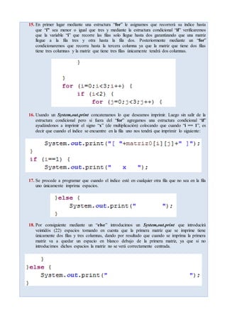 15. En primer lugar mediante una estructura “for” le asignamos que recorrerá su índice hasta
que “i” sea menor o igual que tres y mediante la estructura condicional “if” verificaremos
que la variable “i” que recorre las filas solo llegue hasta dos garantizando que una matriz
llegue a la fila tres y otra hasta la fila dos. Posteriormente mediante un “for”
condicionaremos que recorra hasta la tercera columna ya que la matriz que tiene dos filas
tiene tres columnas y la matriz que tiene tres filas únicamente tendrá dos columnas.
16. Usando un System,out.print concatenamos lo que deseamos imprimir. Luego sin salir de la
estructura condicional pero si fuera del “for” agregamos una estructura condicional “if”
ayudándonos a imprimir el signo “x” (de multiplicación) colocando que cuando “i == 1”, es
decir que cuando el índice se encuentre en la fila uno nos tendrá que imprimir lo siguiente:
17. Se procede a programar que cuando el índice esté en cualquier otra fila que no sea en la fila
uno únicamente imprima espacios.
18. Por consiguiente mediante un “else” introducimos un System,out.print que introducirá
veintidós (22) espacios tomando en cuenta que la primera matriz que se imprime tiene
únicamente dos filas y tres columnas, dando por resultado que cuando se imprima la primera
matriz va a quedar un espacio en blanco debajo de la primera matriz, ya que si no
introducimos dichos espacios la matriz no se verá correctamente centrada.
 