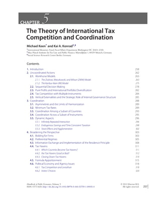 CHAPTER 5
5
The Theory of International Tax
Competition and Coordination
Michael Keen* and Kai A. Konrad†,‡
*International Monetary Fund, Fiscal Affairs Department,Washington DC 20431, USA
†Max Planck Institute for Tax Law and Public Finance, Marstallplatz 1, 80539 Munich, Germany
‡Social Science Research Center Berlin, Germany
Contents
1. Introduction 258
2. Uncoordinated Actions 262
2.1. Workhorse Models 263
2.1.1. The Zodrow, Mieszkowski, and Wilson (ZMW) Model 263
2.1.2. The Kanbur-Keen (KK) Model 275
2.2. Sequential Decision Making 278
2.3. Pure Profits and International Portfolio Diversification 282
2.4. Tax Competition with Multiple Instruments 284
2.5. Vertical Externalities and the Strategic Role of Internal Governance Structure 285
3. Coordination 288
3.1. Asymmetries and the Limits of Harmonization 289
3.2. Minimum Tax Rates 289
3.3. Coordination Among a Subset of Countries 293
3.4. Coordination Across a Subset of Instruments 295
3.5. Dynamic Aspects 296
3.5.1. Infinitely Repeated Interaction 296
3.5.2. Endogenous Savings and Time Consistent Taxation 298
3.5.3. Stock Eﬀects and Agglomeration 302
4. Broadening the Perspective 303
4.1. Bidding for Firms 303
4.2. Preferential Regimes 305
4.3. Information Exchange and Implementation of the Residence Principle 308
4.4. Tax Havens 311
4.4.1. Which Countries Become Tax Havens? 311
4.4.2. Are Tax Havens Good or Bad? 312
4.4.3. Closing Down Tax Havens 314
4.5. Formula Apportionment 315
4.6. Political Economy and Agency Issues 318
4.6.1. Tax Competition and Leviathan 318
4.6.2. Voters’ Choices 320
Handbook of Public Economics, Volume 5 © 2013 Elsevier B.V.
ISSN 1573-4420, http://dx.doi.org/10.1016/B978-0-444-53759-1.00005-4 All rights reserved. 257
 