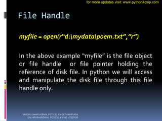 File Handle
myfile = open(r“d:mydatapoem.txt”,”r”)
In the above example “myfile” is the file object
or file handle or file pointer holding the
reference of disk file. In python we will access
and manipulate the disk file through this file
handle only.
VINOD KUMAR VERMA, PGT(CS), KV OEF KANPUR &
SACHIN BHARDWAJ, PGT(CS), KV NO.1 TEZPUR
for more updates visit: www.python4csip.com
 