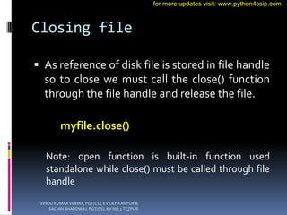 Closing file
 As reference of disk file is stored in file handle
so to close we must call the close() function
through the file handle and release the file.
myfile.close()
Note: open function is built-in function used
standalone while close() must be called through file
handle
VINOD KUMAR VERMA, PGT(CS), KV OEF KANPUR &
SACHIN BHARDWAJ, PGT(CS), KV NO.1 TEZPUR
for more updates visit: www.python4csip.com
 