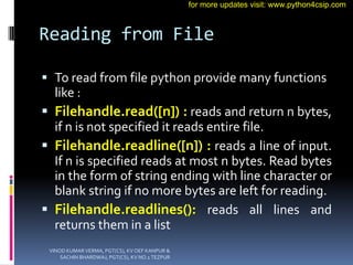 Reading from File
 To read from file python provide many functions
like :
 Filehandle.read([n]) : reads and return n bytes,
if n is not specified it reads entire file.
 Filehandle.readline([n]) : reads a line of input.
If n is specified reads at most n bytes. Read bytes
in the form of string ending with line character or
blank string if no more bytes are left for reading.
 Filehandle.readlines(): reads all lines and
returns them in a list
VINOD KUMAR VERMA, PGT(CS), KV OEF KANPUR &
SACHIN BHARDWAJ, PGT(CS), KV NO.1 TEZPUR
for more updates visit: www.python4csip.com
 